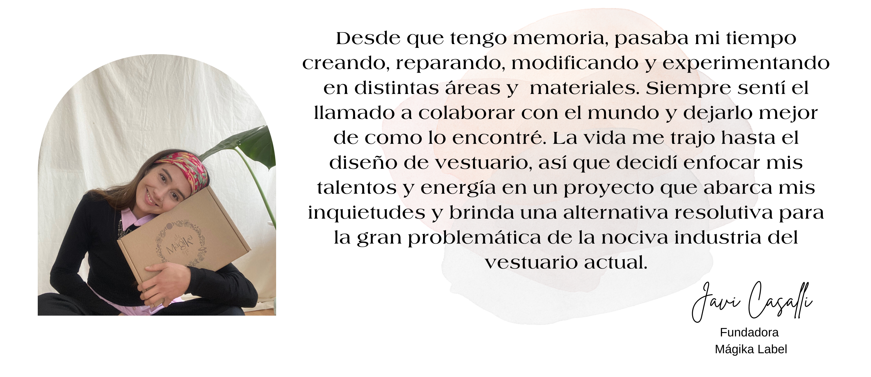 Fundadora de la marca de ropa mujer Magika label y frase. Desde que tengo memoria, pasaba mi tiempo creando, reparando, modificando y experimentando en distintas áreas y materiales. Siempre sentí el llamado a colaborar con el mundo y dejarlo mejor de como lo encontré. La vida me trajo hasta el diseño de vestuario, así que decid-i enfocar mis talentos y energía en un proyecto que abarca mis inquietudes y brinda una alternativa resolutiva para la gran problemática de la nociva industria del vestuario actual.